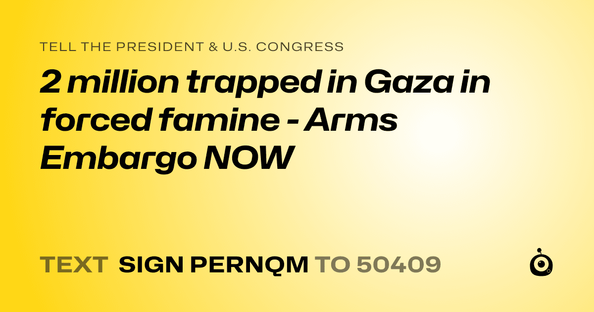 A shareable card that reads "tell the President & U.S. Congress: 2 million trapped in Gaza in forced famine - Arms Embargo NOW" followed by "text sign PERNQM to 50409"
