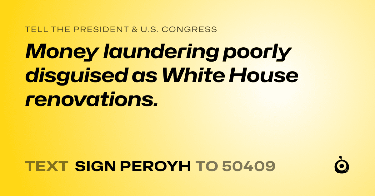 A shareable card that reads "tell the President & U.S. Congress: Money laundering poorly disguised as White House renovations." followed by "text sign PEROYH to 50409"