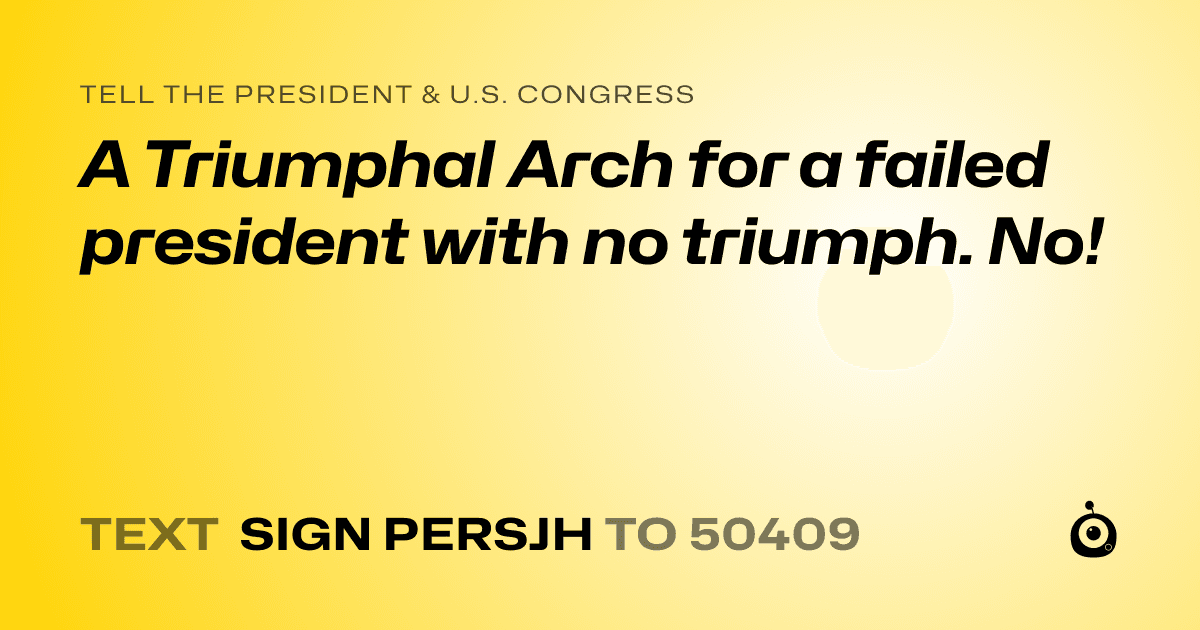 A shareable card that reads "tell the President & U.S. Congress: A Triumphal Arch for a failed president with no triumph. No!" followed by "text sign PERSJH to 50409"