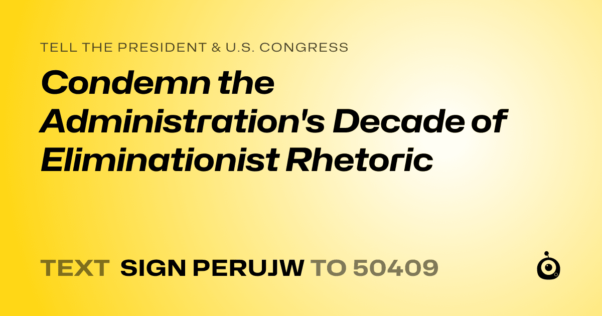 A shareable card that reads "tell the President & U.S. Congress: Condemn the Administration's Decade of Eliminationist Rhetoric" followed by "text sign PERUJW to 50409"
