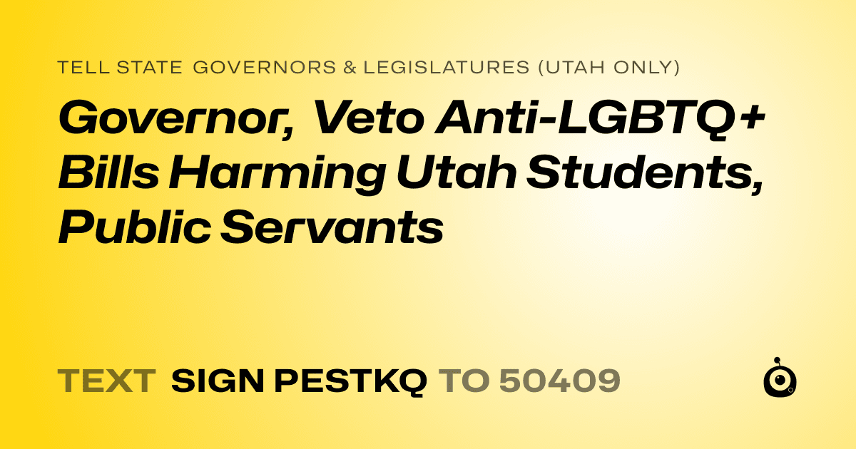 A shareable card that reads "tell State Governors & Legislatures (Utah only): Governor, Veto Anti-LGBTQ+ Bills Harming Utah Students, Public Servants" followed by "text sign PESTKQ to 50409"