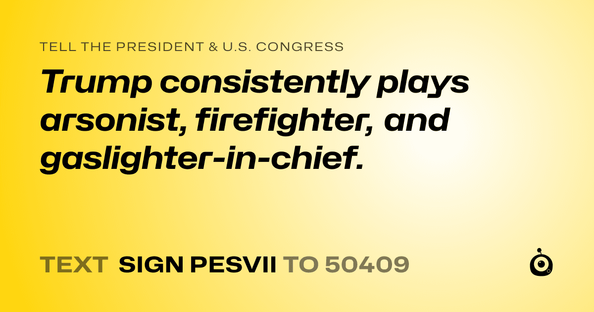 A shareable card that reads "tell the President & U.S. Congress: Trump consistently plays arsonist, firefighter, and gaslighter-in-chief." followed by "text sign PESVII to 50409"