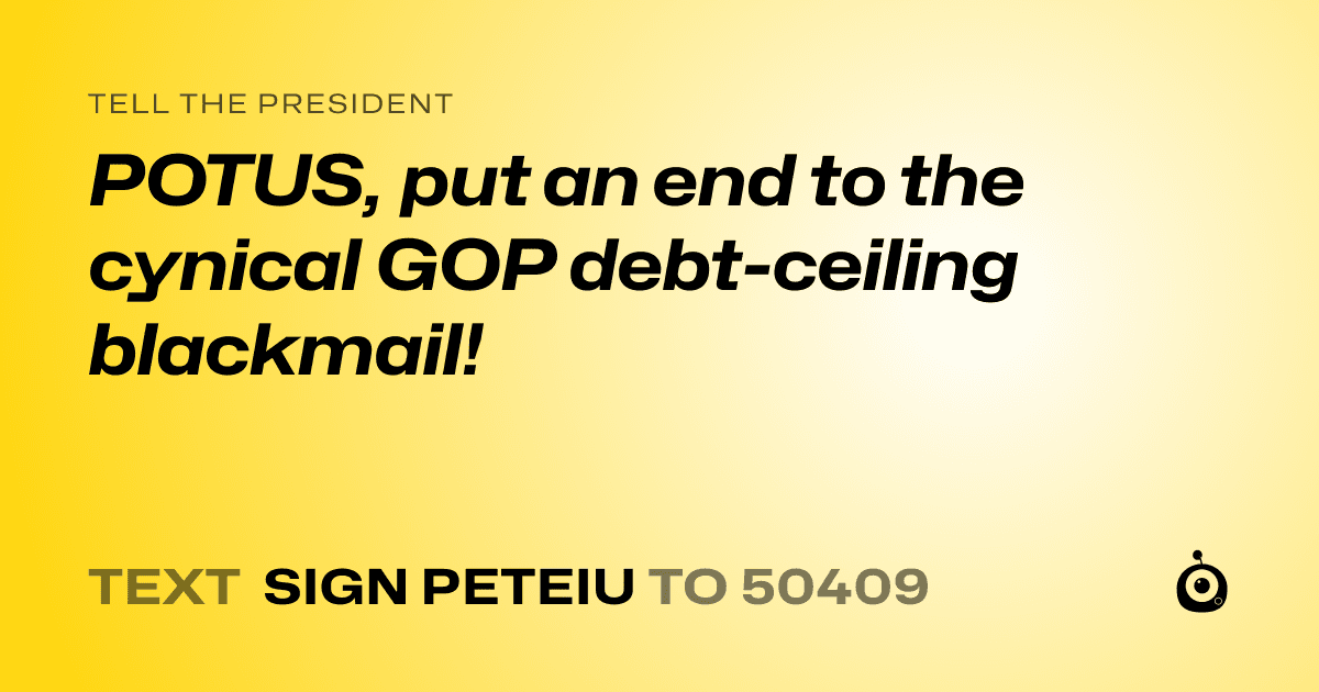 A shareable card that reads "tell the President: POTUS, put an end to the cynical GOP debt-ceiling blackmail!" followed by "text sign PETEIU to 50409"