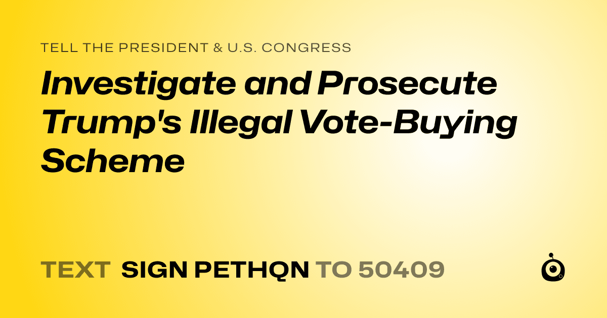 A shareable card that reads "tell the President & U.S. Congress: Investigate and Prosecute Trump's Illegal Vote-Buying Scheme" followed by "text sign PETHQN to 50409"