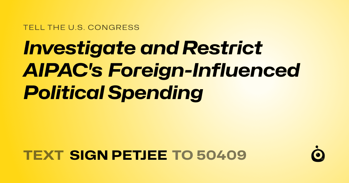 A shareable card that reads "tell the U.S. Congress: Investigate and Restrict AIPAC's Foreign-Influenced Political Spending" followed by "text sign PETJEE to 50409"