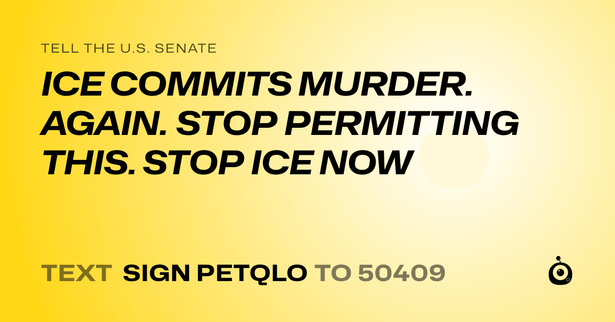 A shareable card that reads "tell the U.S. Senate: ICE COMMITS MURDER. AGAIN. STOP PERMITTING THIS. STOP ICE NOW" followed by "text sign PETQLO to 50409"