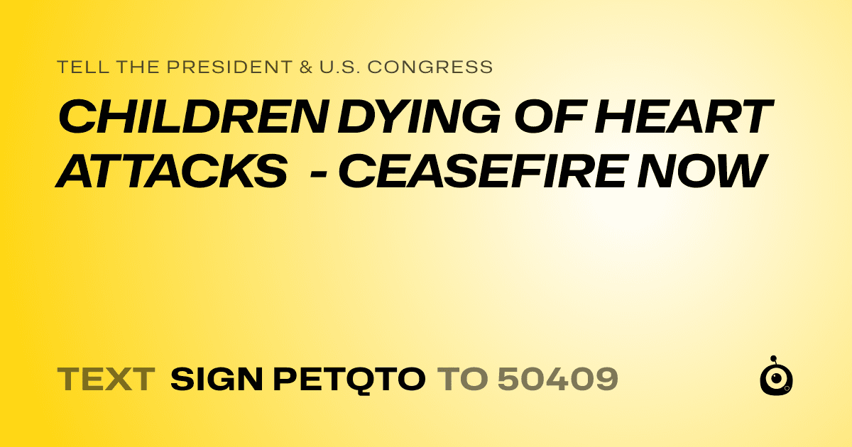 A shareable card that reads "tell the President & U.S. Congress: CHILDREN DYING OF HEART ATTACKS - CEASEFIRE NOW" followed by "text sign PETQTO to 50409"