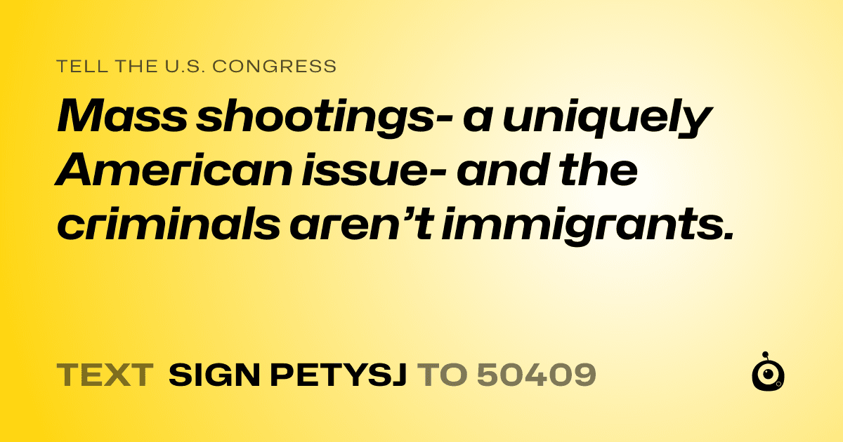 A shareable card that reads "tell the U.S. Congress: Mass shootings- a uniquely American issue- and the criminals aren’t immigrants." followed by "text sign PETYSJ to 50409"