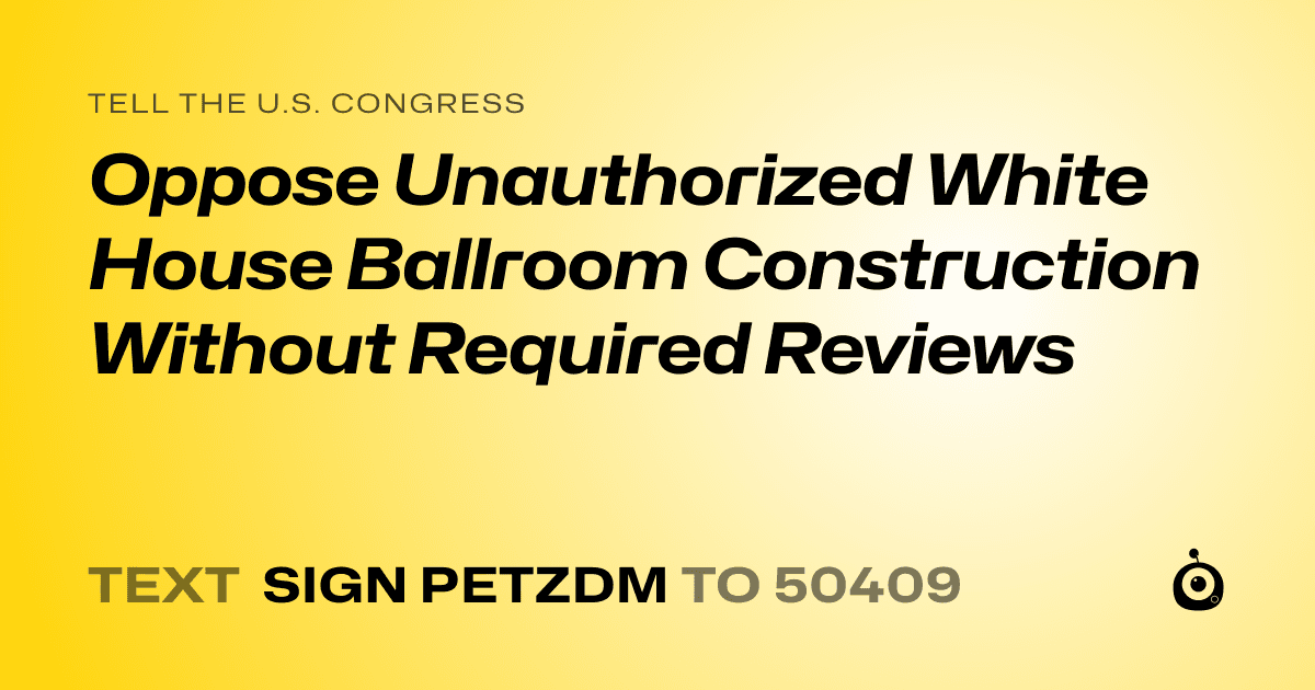 A shareable card that reads "tell the U.S. Congress: Oppose Unauthorized White House Ballroom Construction Without Required Reviews" followed by "text sign PETZDM to 50409"