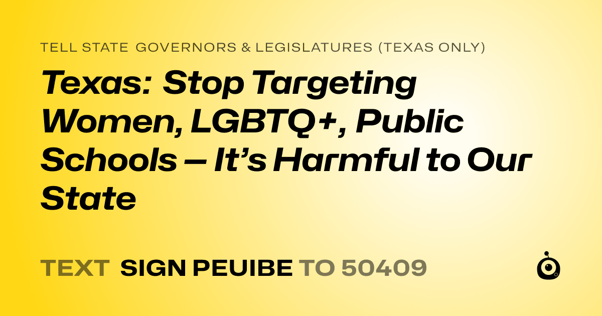 A shareable card that reads "tell State Governors & Legislatures (Texas only): Texas: Stop Targeting Women, LGBTQ+, Public Schools — It’s Harmful to Our State" followed by "text sign PEUIBE to 50409"