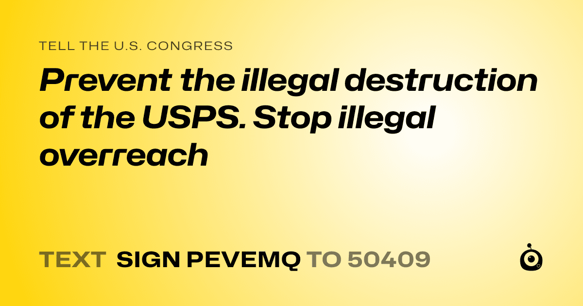 A shareable card that reads "tell the U.S. Congress: Prevent the illegal destruction of the USPS. Stop illegal overreach" followed by "text sign PEVEMQ to 50409"