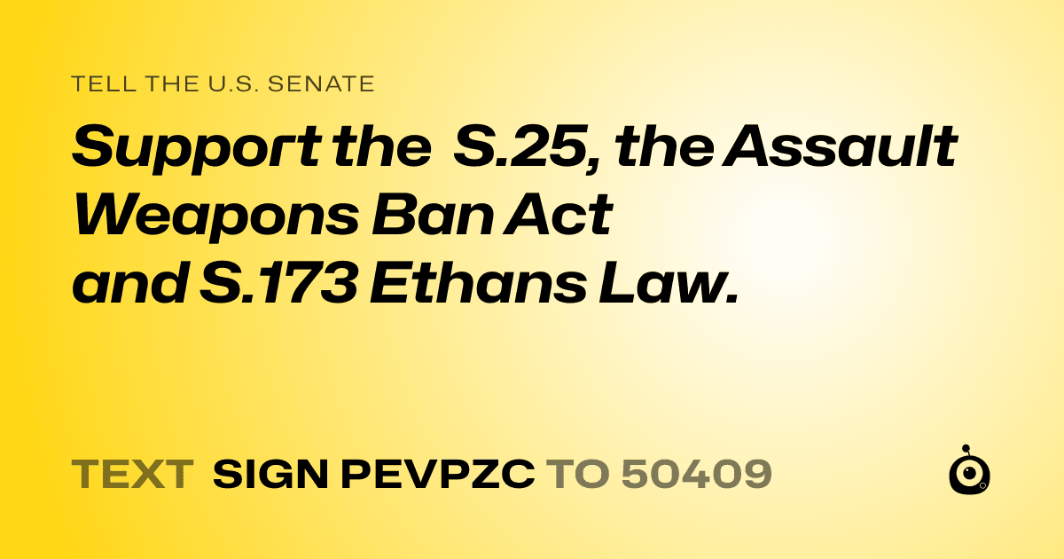 A shareable card that reads "tell the U.S. Senate: Support the  S.25, the Assault Weapons Ban Act and S.173 Ethans Law." followed by "text sign PEVPZC to 50409"