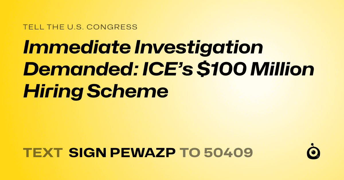 A shareable card that reads "tell the U.S. Congress: Immediate Investigation Demanded: ICE’s $100 Million Hiring Scheme" followed by "text sign PEWAZP to 50409"