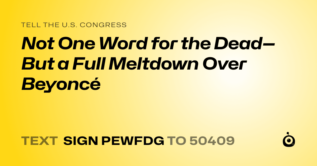A shareable card that reads "tell the U.S. Congress: Not One Word for the Dead—But a Full Meltdown Over Beyoncé" followed by "text sign PEWFDG to 50409"
