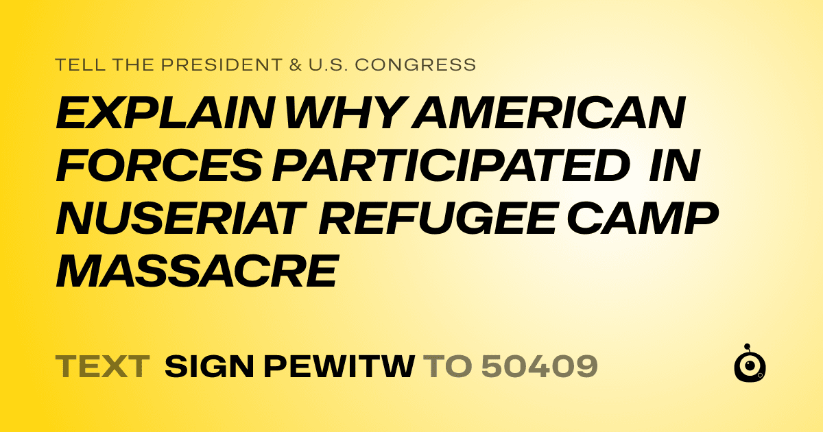 A shareable card that reads "tell the President & U.S. Congress: EXPLAIN WHY AMERICAN FORCES PARTICIPATED IN NUSERIAT REFUGEE CAMP MASSACRE" followed by "text sign PEWITW to 50409"