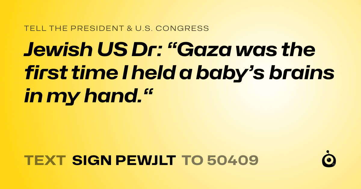 A shareable card that reads "tell the President & U.S. Congress: Jewish US Dr: “Gaza was the first time I held a baby’s brains in my hand.“" followed by "text sign PEWJLT to 50409"