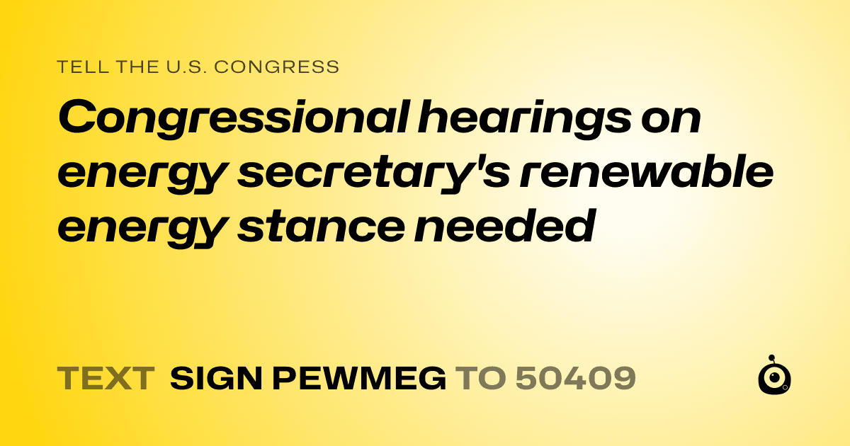 A shareable card that reads "tell the U.S. Congress: Congressional hearings on energy secretary's renewable energy stance needed" followed by "text sign PEWMEG to 50409"