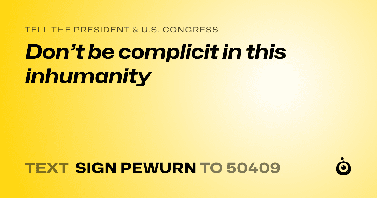 A shareable card that reads "tell the President & U.S. Congress: Don’t be complicit in this inhumanity" followed by "text sign PEWURN to 50409"