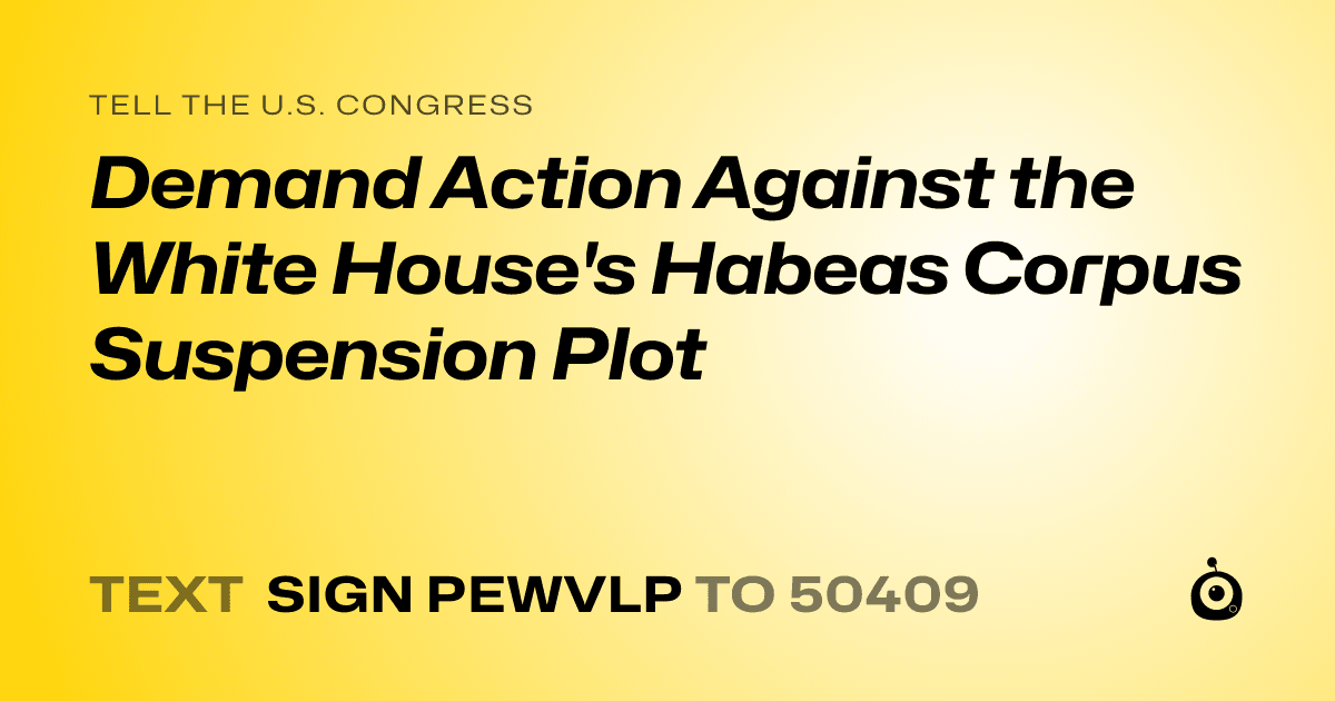 A shareable card that reads "tell the U.S. Congress: Demand Action Against the White House's Habeas Corpus Suspension Plot" followed by "text sign PEWVLP to 50409"