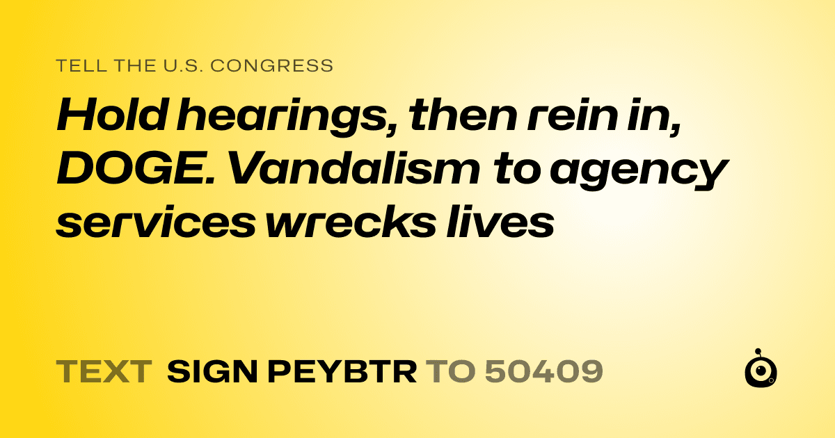 A shareable card that reads "tell the U.S. Congress: Hold hearings, then rein in, DOGE. Vandalism to agency services wrecks lives" followed by "text sign PEYBTR to 50409"