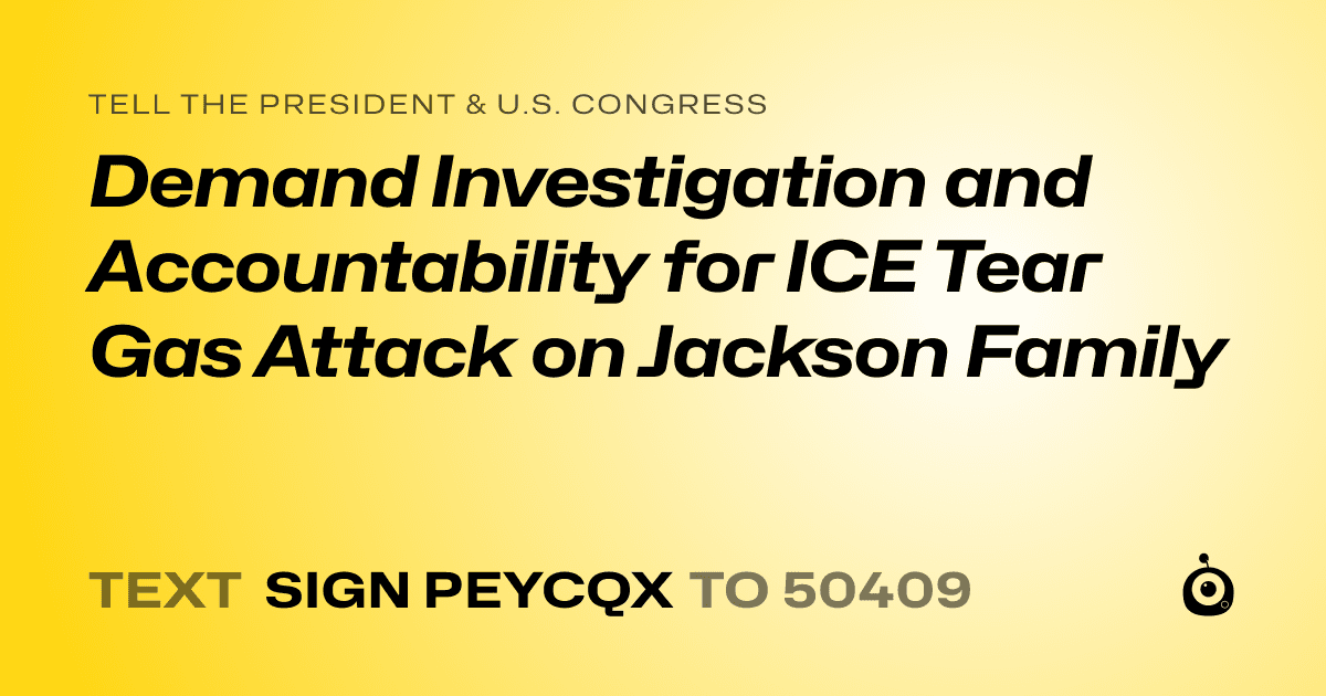 A shareable card that reads "tell the President & U.S. Congress: Demand Investigation and Accountability for ICE Tear Gas Attack on Jackson Family" followed by "text sign PEYCQX to 50409"