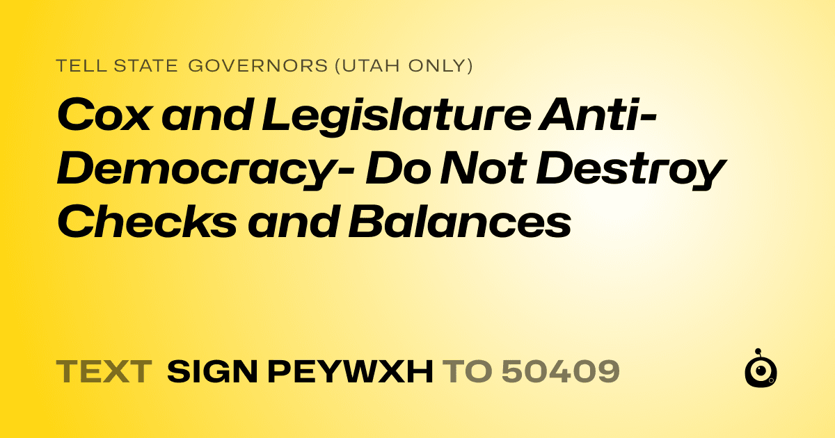 A shareable card that reads "tell State Governors (Utah only): Cox and Legislature Anti-Democracy- Do Not Destroy Checks and Balances" followed by "text sign PEYWXH to 50409"