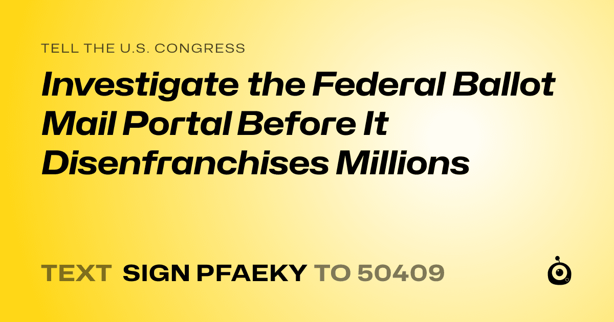 A shareable card that reads "tell the U.S. Congress: Investigate the Federal Ballot Mail Portal Before It Disenfranchises Millions" followed by "text sign PFAEKY to 50409"