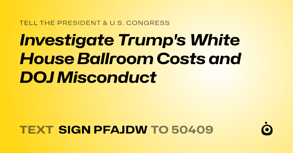 A shareable card that reads "tell the President & U.S. Congress: Investigate Trump's White House Ballroom Costs and DOJ Misconduct" followed by "text sign PFAJDW to 50409"