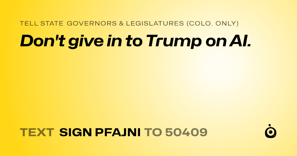 A shareable card that reads "tell State Governors & Legislatures (Colo. only): Don't give in to Trump on AI." followed by "text sign PFAJNI to 50409"