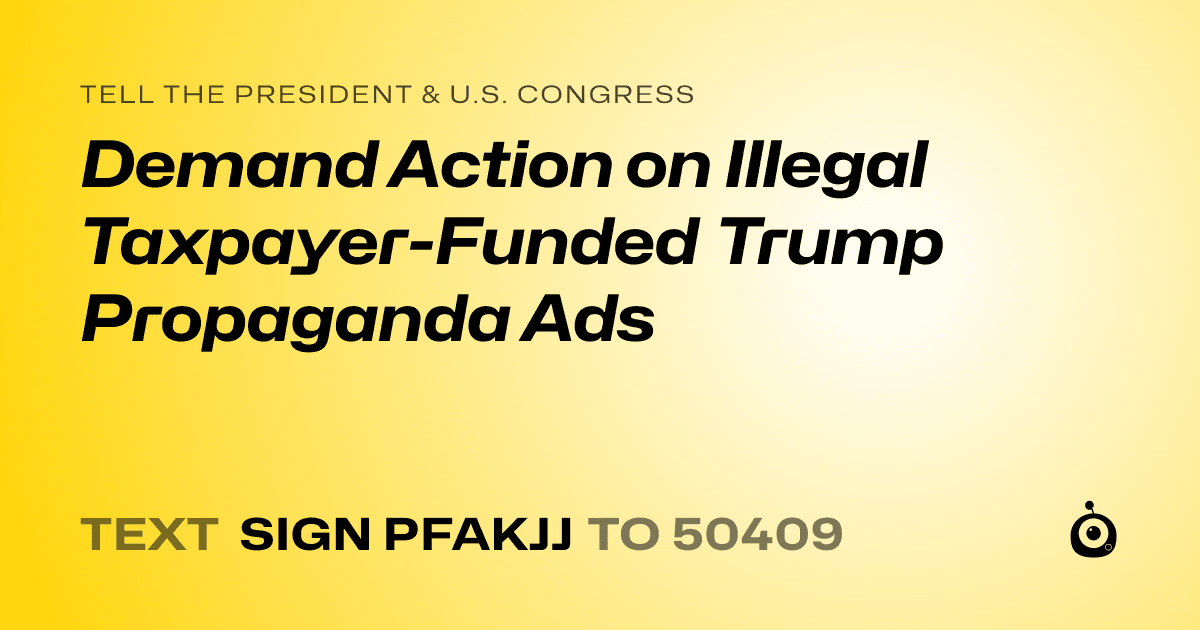 A shareable card that reads "tell the President & U.S. Congress: Demand Action on Illegal Taxpayer-Funded Trump Propaganda Ads" followed by "text sign PFAKJJ to 50409"