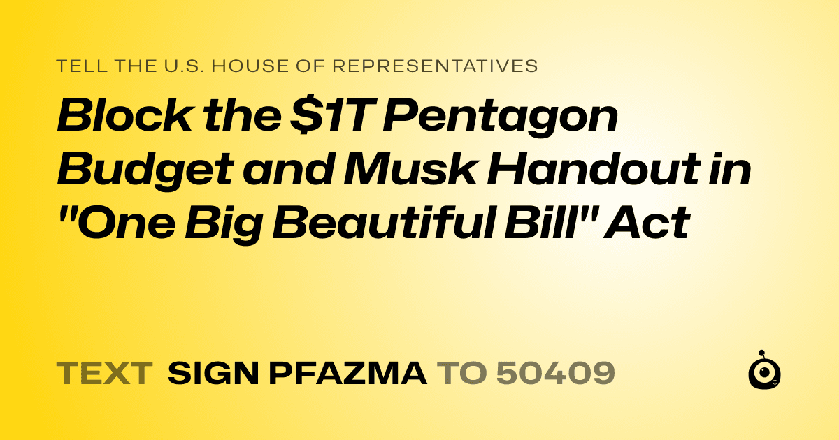 A shareable card that reads "tell the U.S. House of Representatives: Block the $1T Pentagon Budget and Musk Handout in "One Big Beautiful Bill" Act" followed by "text sign PFAZMA to 50409"