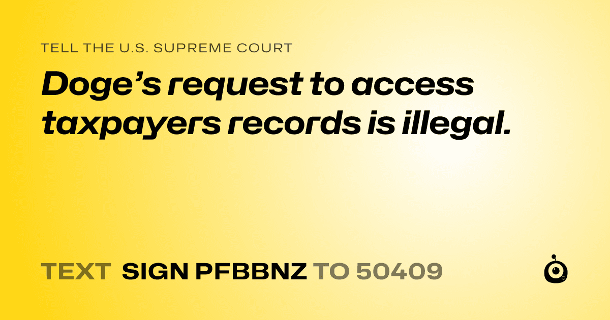 A shareable card that reads "tell the U.S. Supreme Court: Doge’s request to access taxpayers records is illegal." followed by "text sign PFBBNZ to 50409"