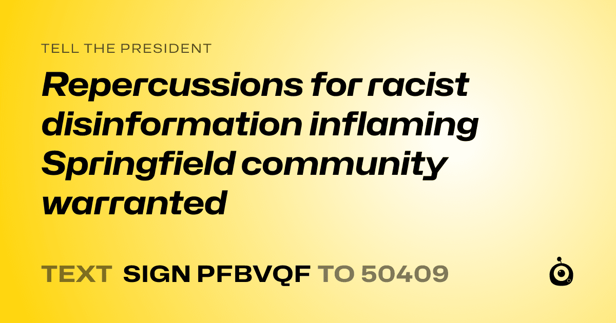 A shareable card that reads "tell the President: Repercussions for racist disinformation inflaming Springfield community warranted" followed by "text sign PFBVQF to 50409"