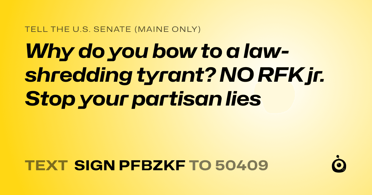 A shareable card that reads "tell the U.S. Senate (Maine only): Why do you bow to a law-shredding tyrant? NO RFK jr. Stop your  partisan lies" followed by "text sign PFBZKF to 50409"