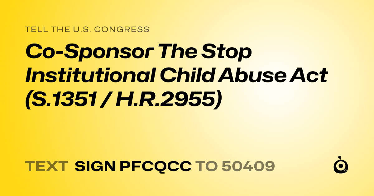 A shareable card that reads "tell the U.S. Congress: Co-Sponsor The Stop Institutional Child Abuse Act (S.1351 / H.R.2955)" followed by "text sign PFCQCC to 50409"