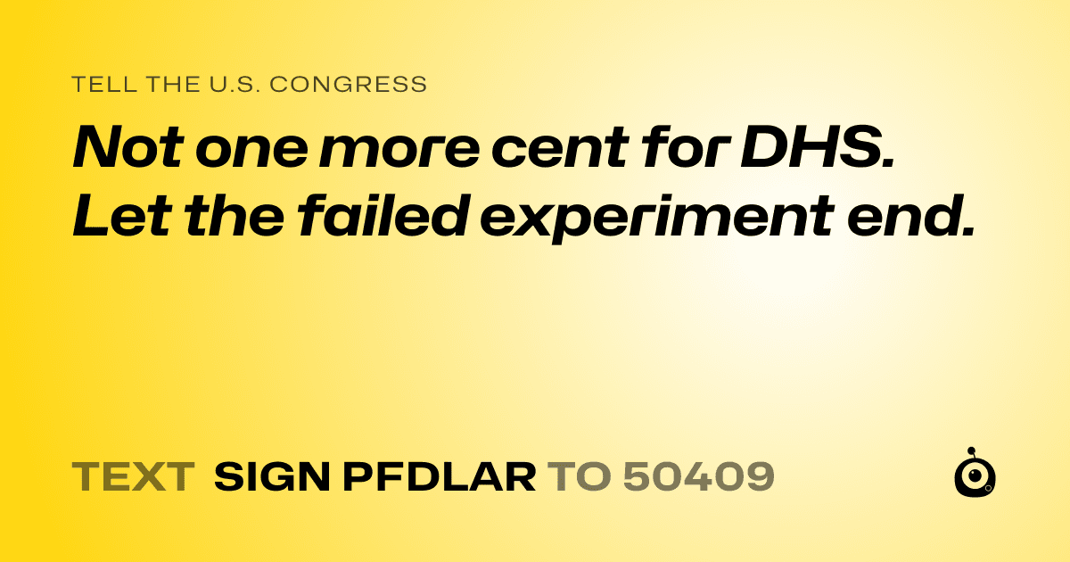 A shareable card that reads "tell the U.S. Congress: Not one more cent for DHS. Let the failed experiment end." followed by "text sign PFDLAR to 50409"