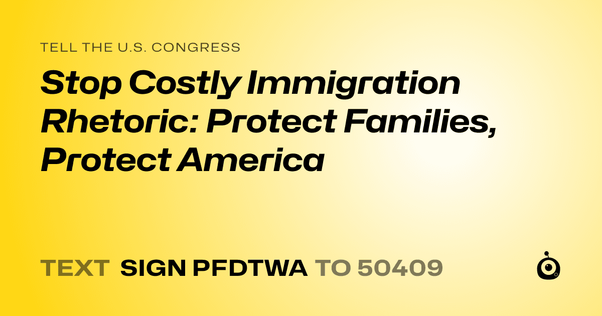 A shareable card that reads "tell the U.S. Congress: Stop Costly Immigration Rhetoric: Protect Families, Protect America" followed by "text sign PFDTWA to 50409"