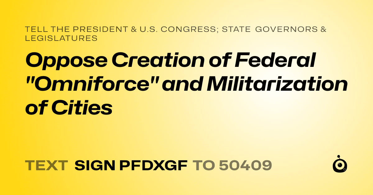 A shareable card that reads "tell the President & U.S. Congress; State Governors & Legislatures: Oppose Creation of Federal "Omniforce" and Militarization of Cities" followed by "text sign PFDXGF to 50409"