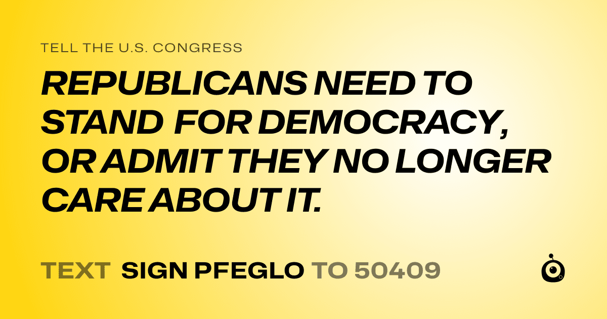 A shareable card that reads "tell the U.S. Congress: REPUBLICANS NEED TO STAND FOR DEMOCRACY, OR ADMIT THEY NO LONGER CARE ABOUT IT." followed by "text sign PFEGLO to 50409"