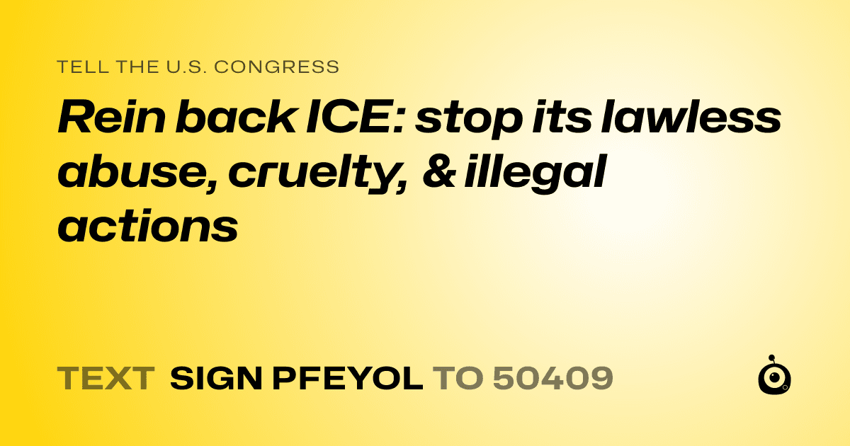 A shareable card that reads "tell the U.S. Congress: Rein back ICE:  stop its lawless abuse, cruelty, & illegal actions" followed by "text sign PFEYOL to 50409"