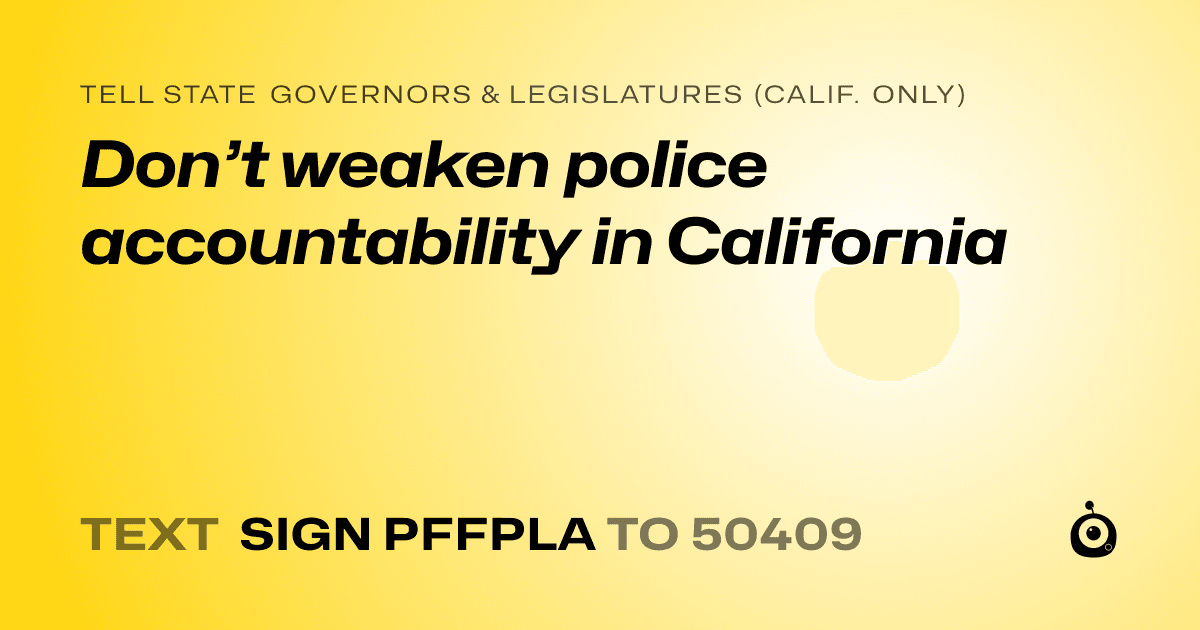 A shareable card that reads "tell State Governors & Legislatures (Calif. only): Don’t weaken police accountability in California" followed by "text sign PFFPLA to 50409"