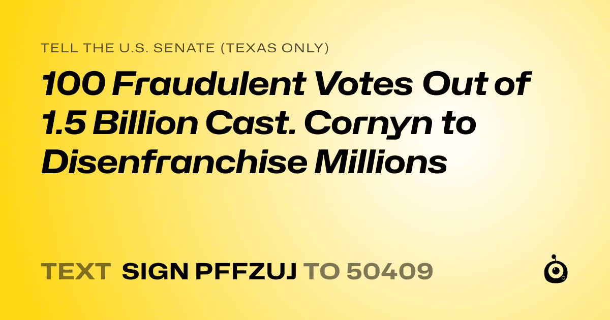 A shareable card that reads "tell the U.S. Senate (Texas only): 100 Fraudulent Votes Out of 1.5 Billion Cast. Cornyn to Disenfranchise Millions" followed by "text sign PFFZUJ to 50409"