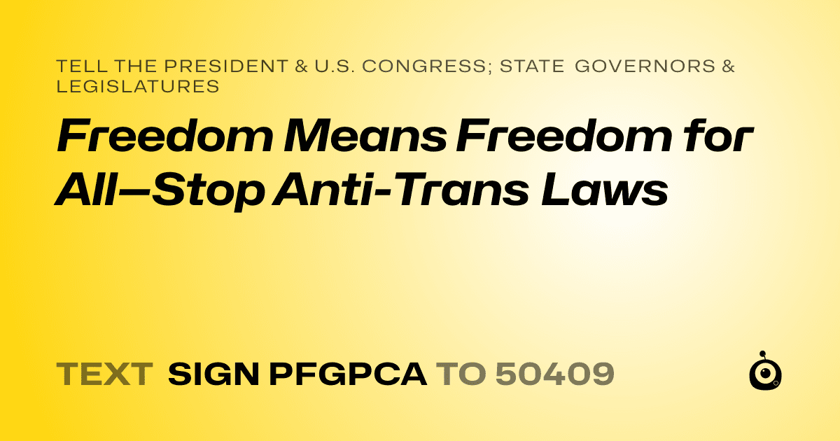 A shareable card that reads "tell the President & U.S. Congress; State Governors & Legislatures: Freedom Means Freedom for All—Stop Anti-Trans Laws" followed by "text sign PFGPCA to 50409"