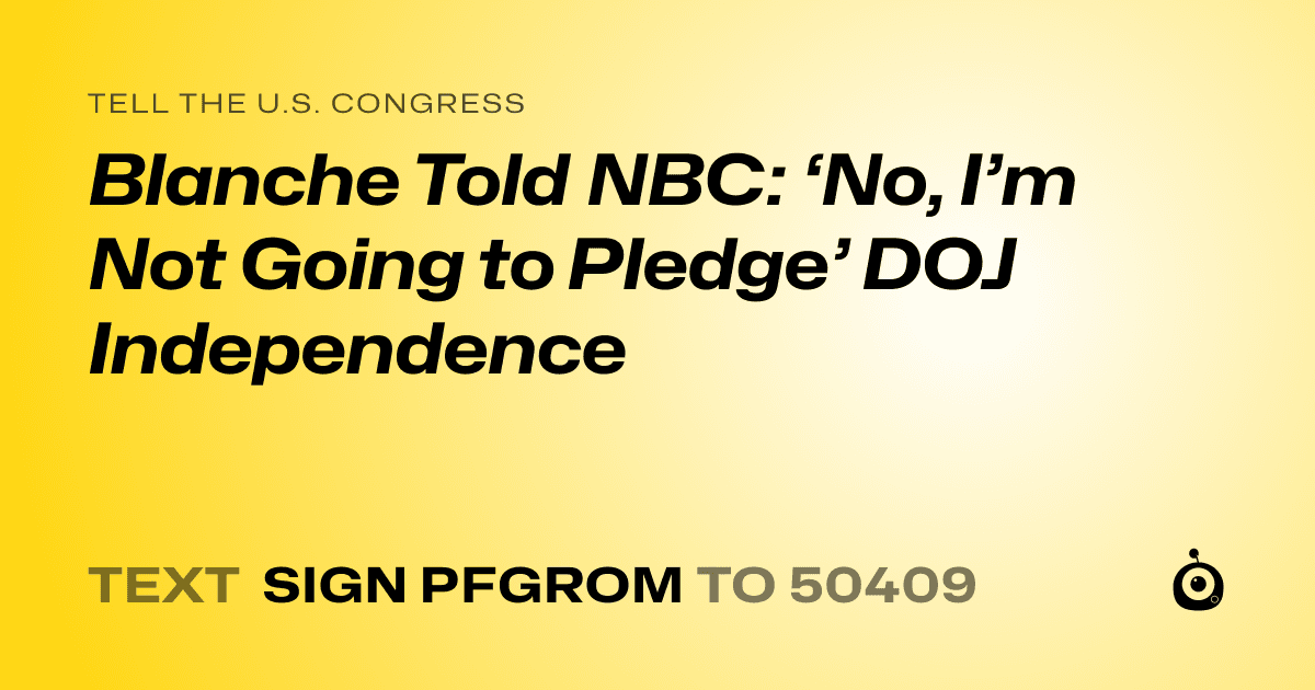 A shareable card that reads "tell the U.S. Congress: Blanche Told NBC: ‘No, I’m Not Going to Pledge’ DOJ Independence" followed by "text sign PFGROM to 50409"