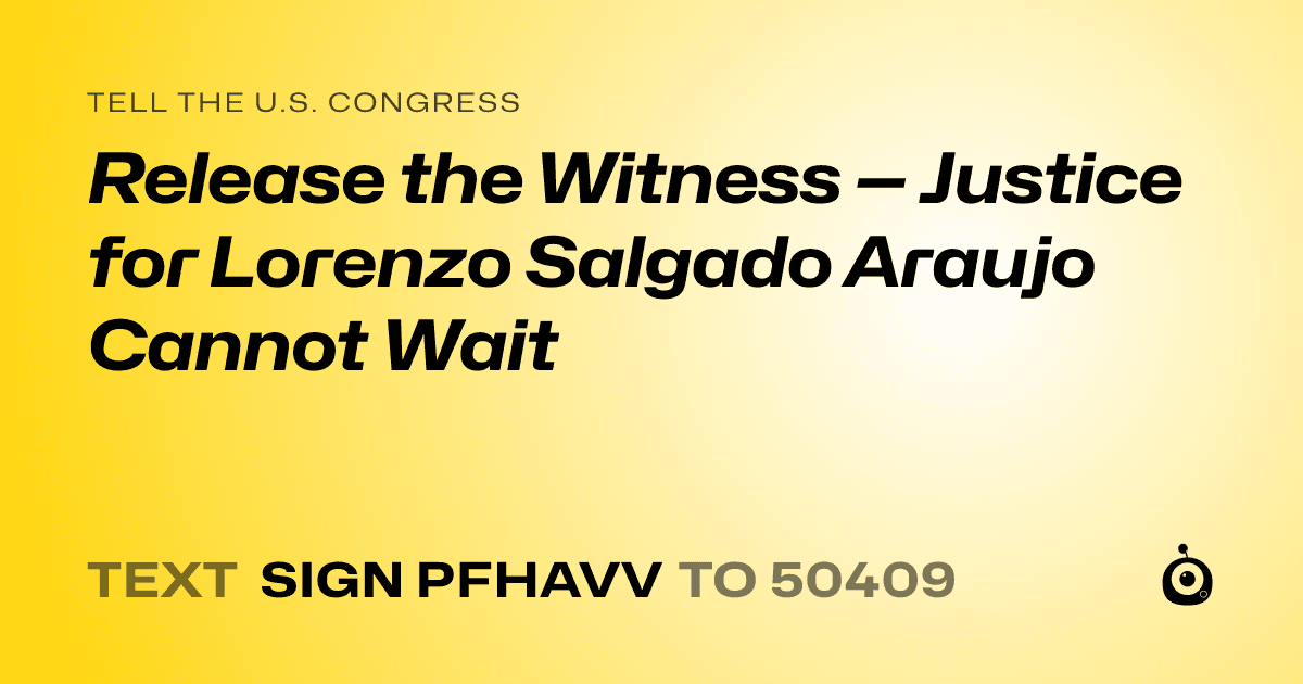 A shareable card that reads "tell the U.S. Congress: Release the Witness — Justice for Lorenzo Salgado Araujo Cannot Wait" followed by "text sign PFHAVV to 50409"