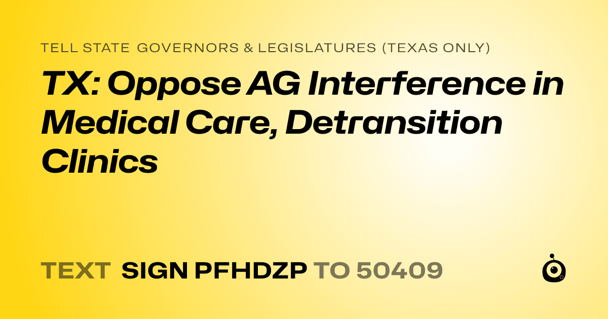 A shareable card that reads "tell State Governors & Legislatures (Texas only): TX: Oppose AG Interference in Medical Care, Detransition Clinics" followed by "text sign PFHDZP to 50409"
