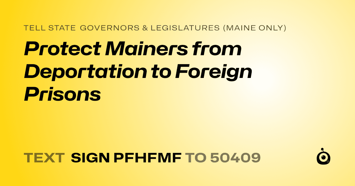 A shareable card that reads "tell State Governors & Legislatures (Maine only): Protect Mainers from Deportation to Foreign Prisons" followed by "text sign PFHFMF to 50409"