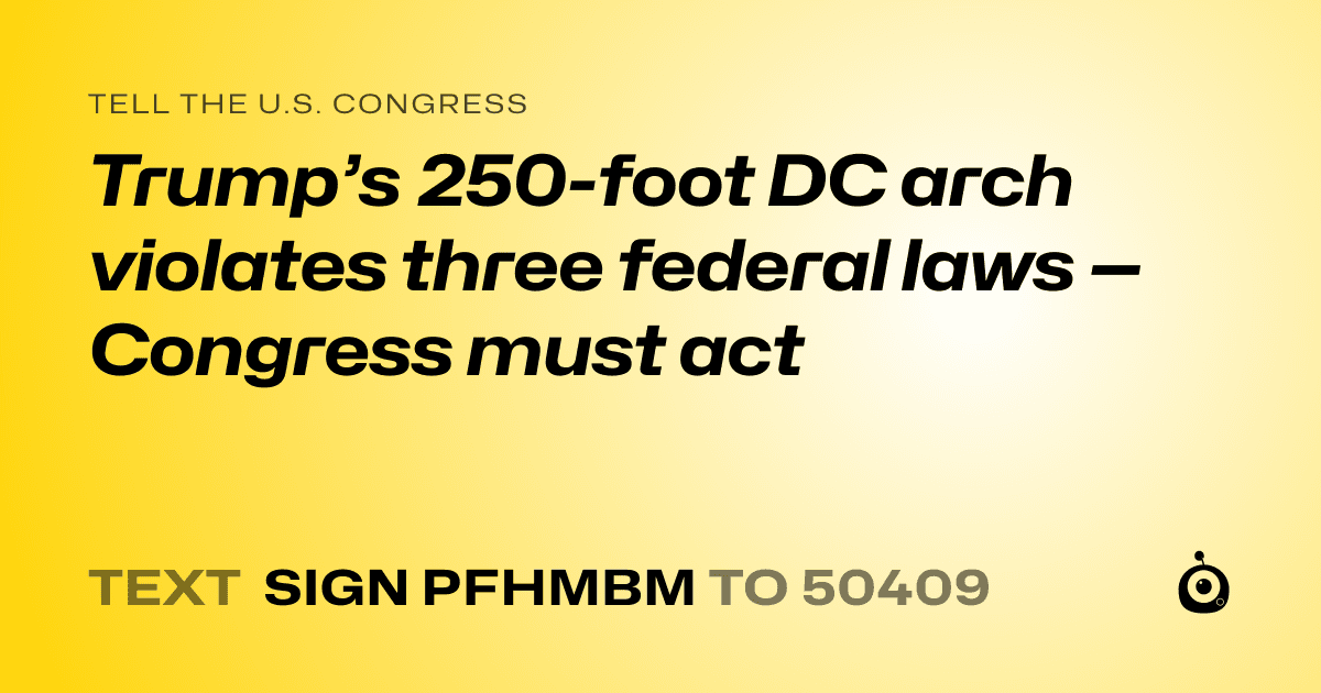 A shareable card that reads "tell the U.S. Congress: Trump’s 250-foot DC arch violates three federal laws — Congress must act" followed by "text sign PFHMBM to 50409"