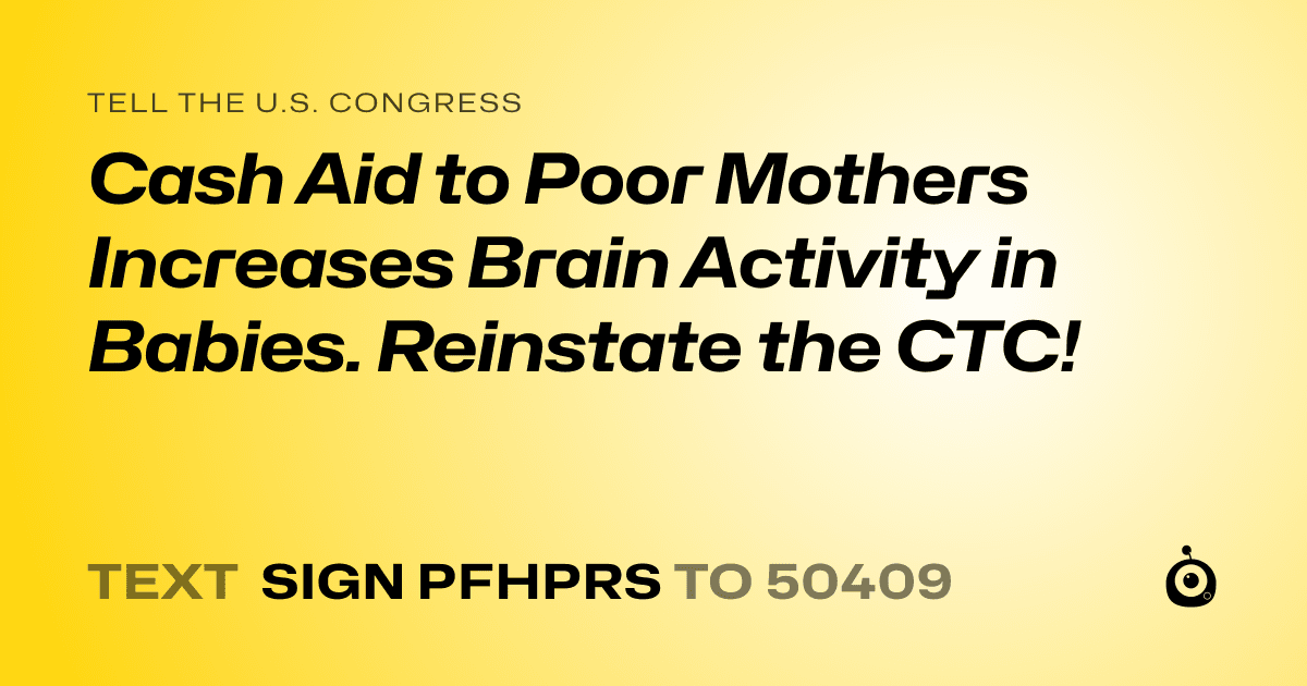 A shareable card that reads "tell the U.S. Congress: Cash Aid to Poor Mothers Increases Brain Activity in Babies. Reinstate the CTC!" followed by "text sign PFHPRS to 50409"