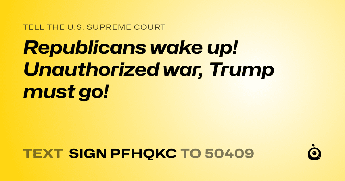 A shareable card that reads "tell the U.S. Supreme Court: Republicans wake up! Unauthorized war, Trump must go!" followed by "text sign PFHQKC to 50409"